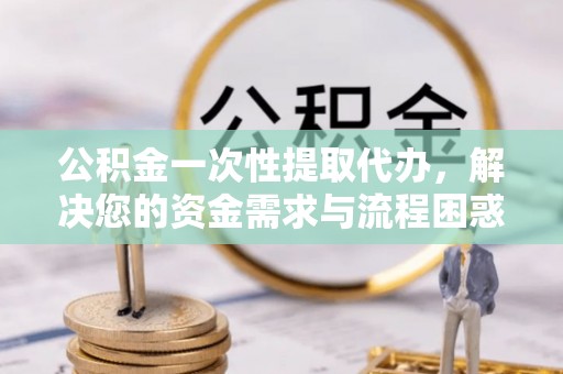 江苏公积金一次性提取代办，解决您的资金需求与流程困惑