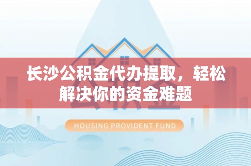 江苏长沙公积金代办提取，轻松解决你的资金难题